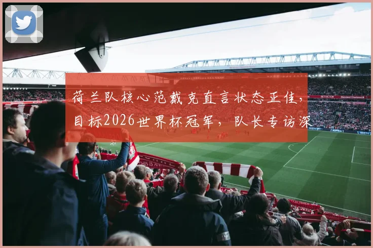 荷兰队核心范戴克直言状态正佳，目标2026世界杯冠军，队长专访深度对话