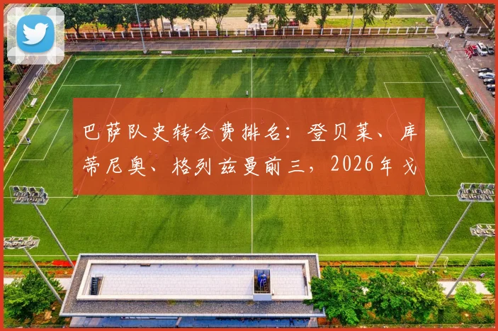 巴萨队史转会费排名：登贝莱、库蒂尼奥、格列兹曼前三，2026年戈登位列第七位引援一览
