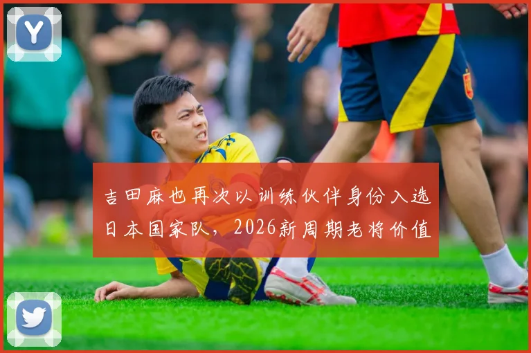 吉田麻也再次以训练伙伴身份入选日本国家队，2026新周期老将价值几何？