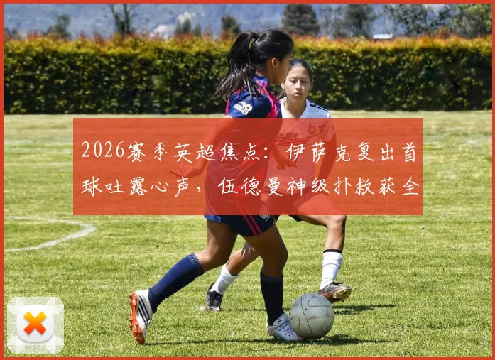 2026赛季英超焦点:伊萨克复出首球吐露心声,伍德曼神级扑救获全场最佳,附完整赛事解析