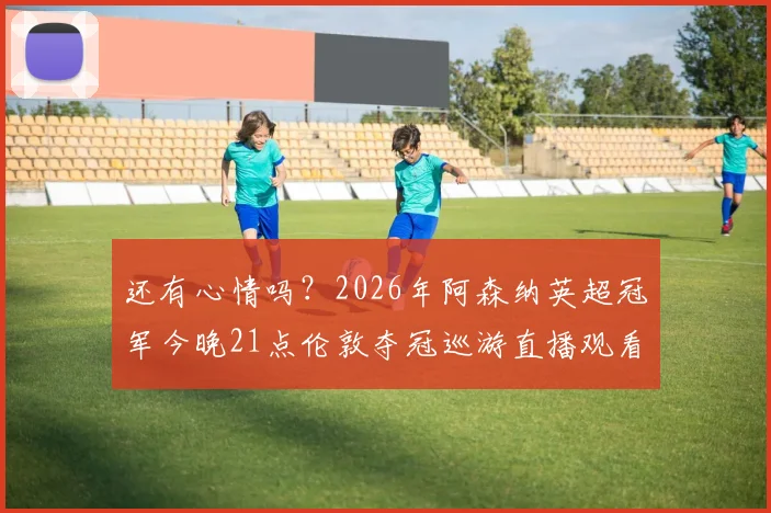 还有心情吗?2026年阿森纳英超冠军今晚21点伦敦夺冠巡游直播观看指南与现场亮点解析