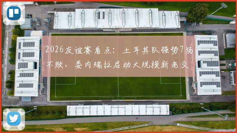 2026友谊赛看点:土耳其队强势7场不败,委内瑞拉启动大规模新老交替变革