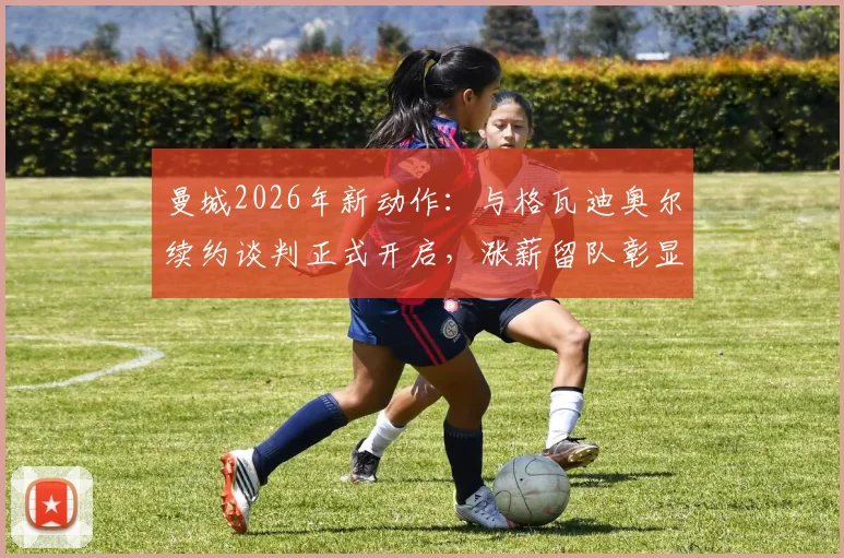 曼城2026年新动作:与格瓦迪奥尔续约谈判正式开启,涨薪留队彰显核心地位