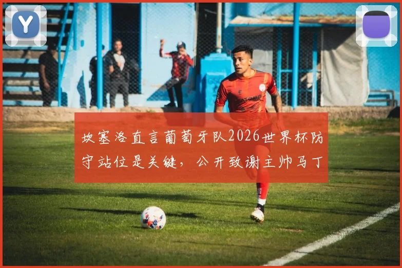 坎塞洛直言葡萄牙队2026世界杯防守站位是关键,公开致谢主帅马丁内斯信任的背后原因