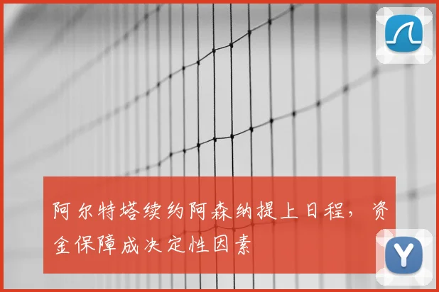 阿尔特塔续约阿森纳提上日程,资金保障成决定性因素