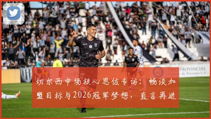 切尔西中场核心恩佐专访:畅谈加盟目标与2026冠军梦想,直言再进决赛意义非凡