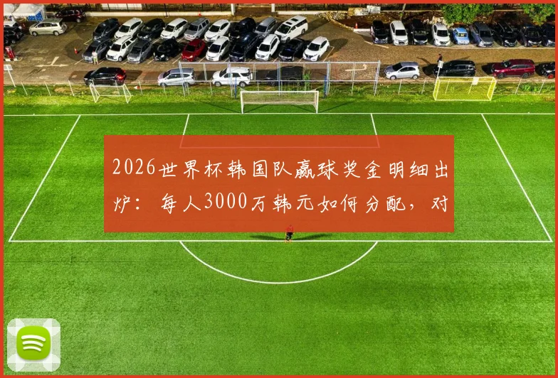 2026世界杯韩国队赢球奖金明细出炉:每人3000万韩元如何分配,对比日、澳亚洲球队有何差距?