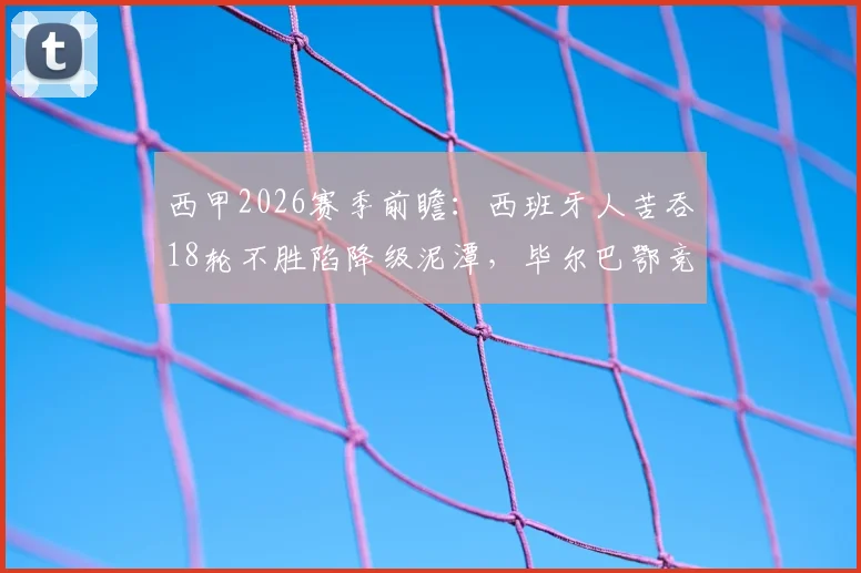 西甲2026赛季前瞻:西班牙人苦吞18轮不胜陷降级泥潭,毕尔巴鄂竞技后防漏洞成隐患