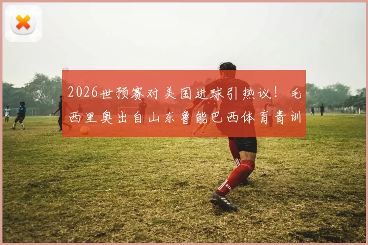 2026世预赛对美国进球引热议！毛西里奥出自山东鲁能巴西体育青训，中国足球青训体系再成焦点