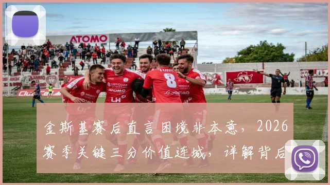 金斯基赛后直言困境非本意,2026赛季关键三分价值连城,详解背后团队挣扎与突破