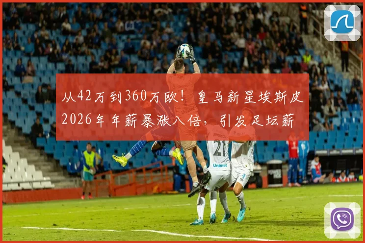 从42万到360万欧！皇马新星埃斯皮2026年年薪暴涨八倍，引发足坛薪资结构热议