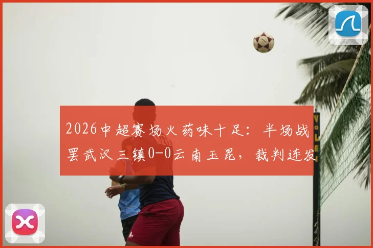 2026中超赛场火药味十足：半场战罢武汉三镇0-0云南玉昆，裁判连发5黄牌控制局面，详细回顾比赛要点