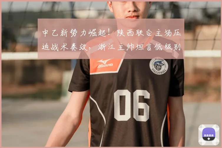 中乙新势力崛起!陕西联合主场压迫战术奏效,浙江主帅坦言低级别球队2026赛季不容小觑