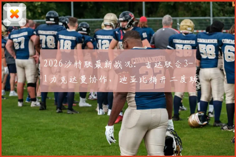 2026沙特联最新战况：吉达联合3-1力克达曼协作，迪亚比梅开二度助球队排名上升，附全场录像集锦