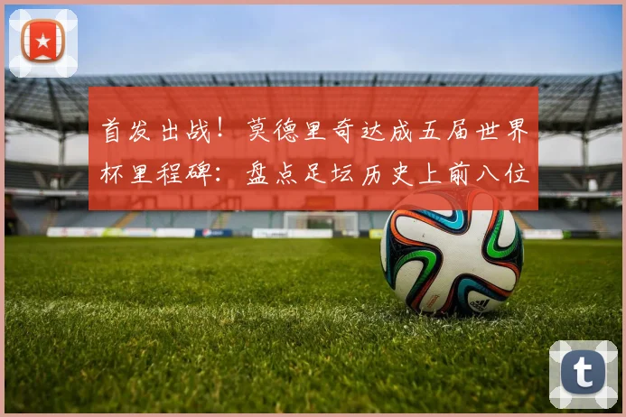首发出战!莫德里奇达成五届世界杯里程碑:盘点足坛历史上前八位传奇与2026展望