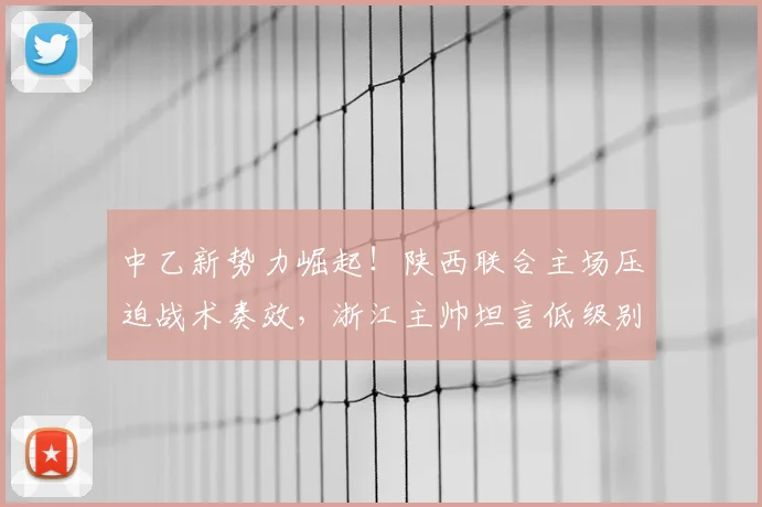 中乙新势力崛起！陕西联合主场压迫战术奏效，浙江主帅坦言低级别球队2026赛季不容小觑