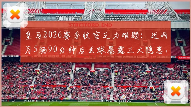 皇马2026赛季收官乏力难题：近两月5场90分钟后丢球暴露三大隐患，安切洛蒂需紧急调整