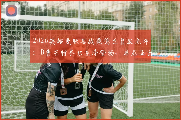 2026英超曼联客战桑德兰首发点评：B费芒特齐尔克泽登场，库尼亚出战战术解析