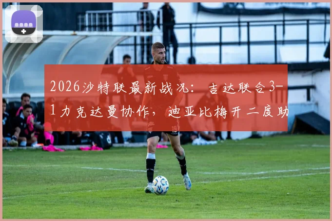 2026沙特联最新战况:吉达联合3-1力克达曼协作,迪亚比梅开二度助球队排名上升,附全场录像集锦