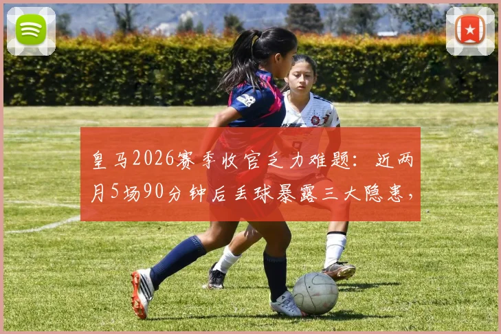 皇马2026赛季收官乏力难题:近两月5场90分钟后丢球暴露三大隐患,安切洛蒂需紧急调整