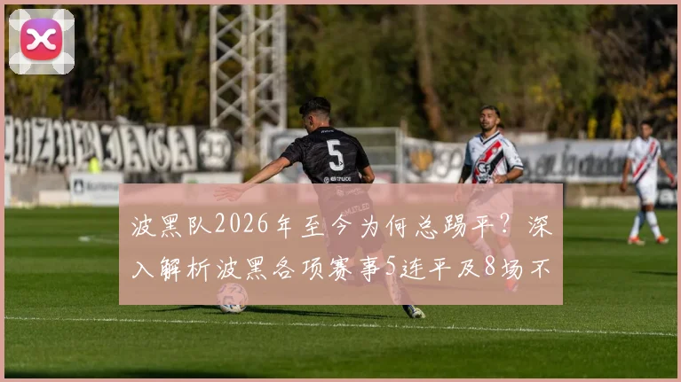 波黑队2026年至今为何总踢平?深入解析波黑各项赛事5连平及8场不败的真实原因