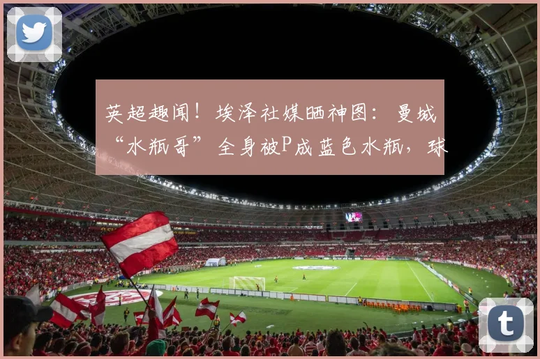 英超趣闻！埃泽社媒晒神图：曼城“水瓶哥”全身被P成蓝色水瓶，球迷笑疯！