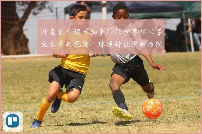 河南女子超市抽中2026世界杯门票无法亲赴现场，球迷转让须知与防骗指南全解析