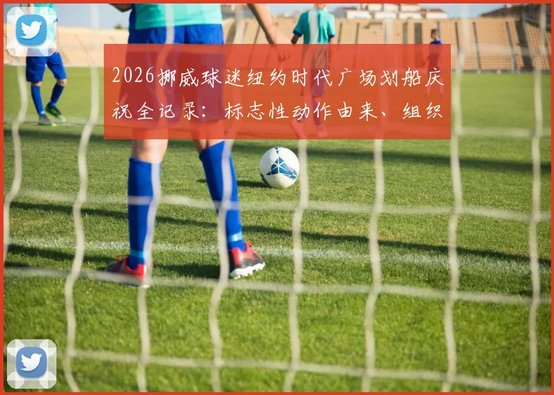 2026挪威球迷纽约时代广场划船庆祝全记录：标志性动作由来、组织秘诀与狂热球迷文化解读