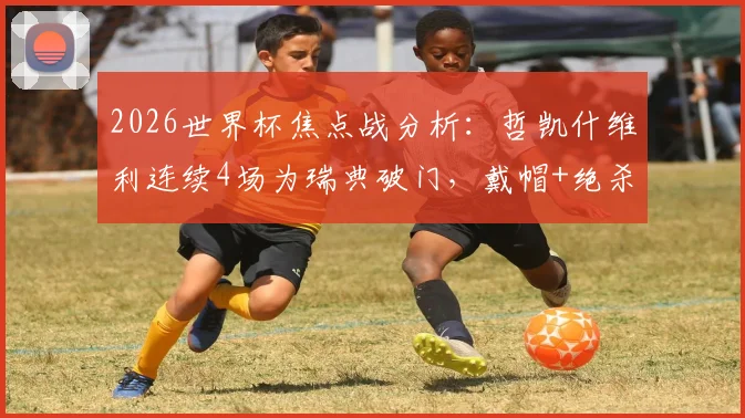 2026世界杯焦点战分析:哲凯什维利连续4场为瑞典破门,戴帽+绝杀+首战传射封神