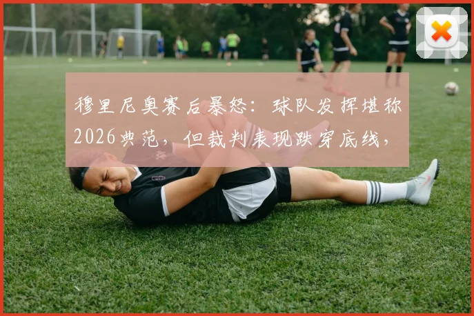 穆里尼奥赛后暴怒:球队发挥堪称2026典范,但裁判表现跌穿底线,复盘争议判罚瞬间