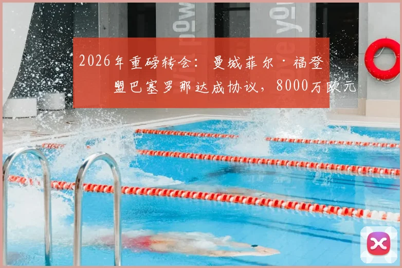 2026年重磅转会：曼城菲尔·福登加盟巴塞罗那达成协议，8000万欧元+附加条款解析
