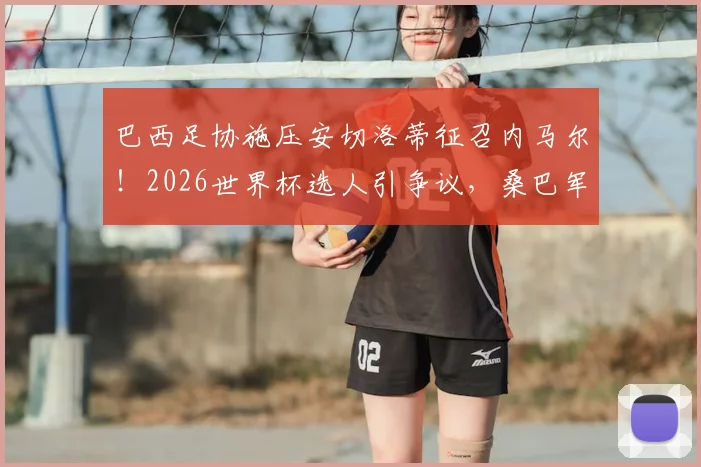 巴西足协施压安切洛蒂征召内马尔！2026世界杯选人引争议，桑巴军团未来成疑