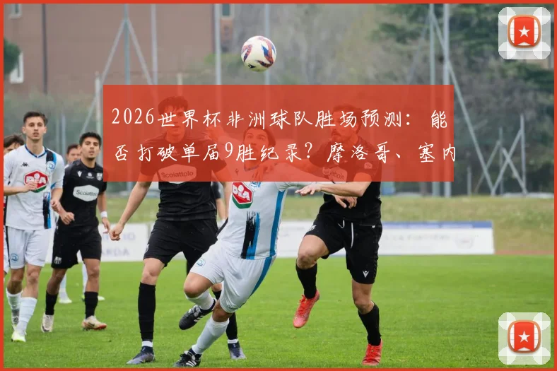 2026世界杯非洲球队胜场预测：能否打破单届9胜纪录？摩洛哥、塞内加尔谁将扛起大旗