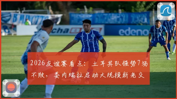 2026友谊赛看点：土耳其队强势7场不败，委内瑞拉启动大规模新老交替变革