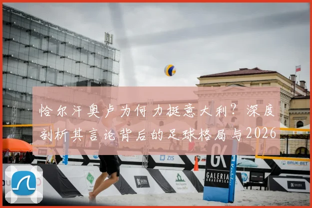 恰尔汗奥卢为何力挺意大利?深度剖析其言论背后的足球格局与2026世界杯出线前景