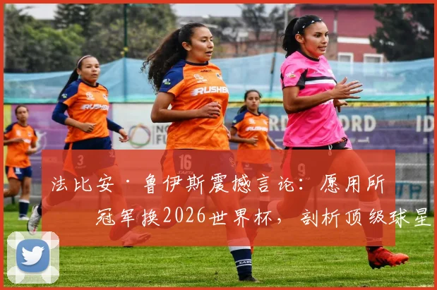 法比安·鲁伊斯震撼言论:愿用所有冠军换2026世界杯,剖析顶级球星心中的终极天平
