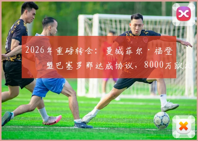 2026年重磅转会:曼城菲尔·福登加盟巴塞罗那达成协议,8000万欧元+附加条款解析