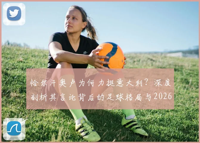 恰尔汗奥卢为何力挺意大利？深度剖析其言论背后的足球格局与2026世界杯出线前景