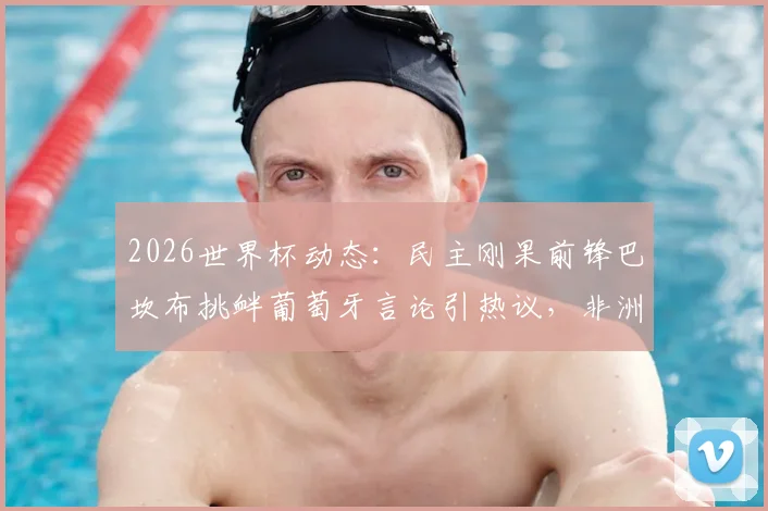 2026世界杯动态：民主刚果前锋巴坎布挑衅葡萄牙言论引热议，非洲区预选赛最新赛程与球队备战分析