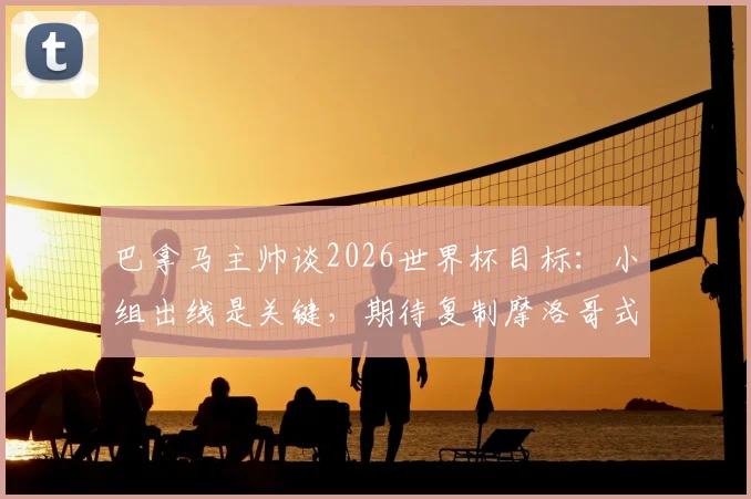 巴拿马主帅谈2026世界杯目标：小组出线是关键，期待复制摩洛哥式奇迹