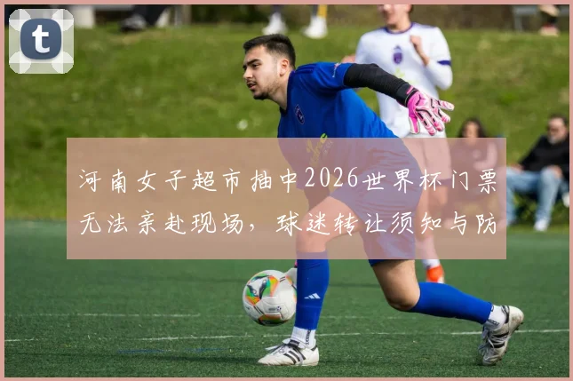 河南女子超市抽中2026世界杯门票无法亲赴现场,球迷转让须知与防骗指南全解析