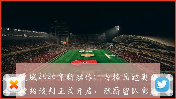 曼城2026年新动作：与格瓦迪奥尔续约谈判正式开启，涨薪留队彰显核心地位