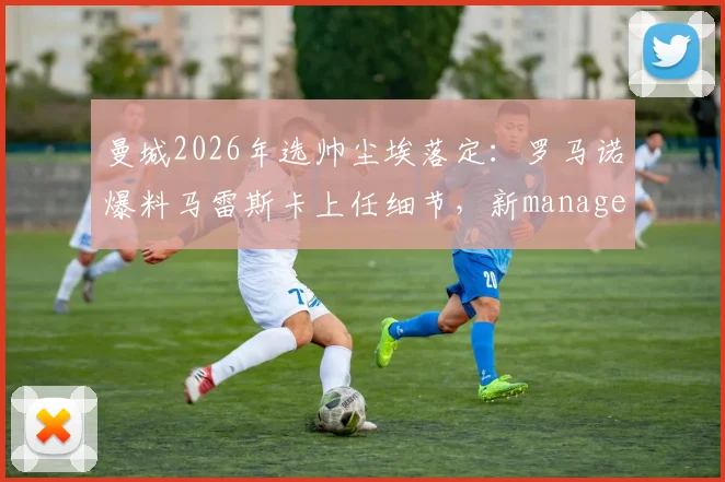 曼城2026年选帅尘埃落定：罗马诺爆料马雷斯卡上任细节，新manager战术风格与前景全面解读