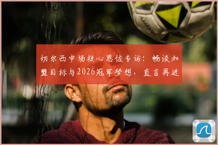 切尔西中场核心恩佐专访:畅谈加盟目标与2026冠军梦想,直言再进决赛意义非凡