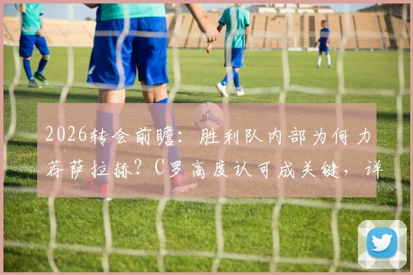 2026转会前瞻:胜利队内部为何力荐萨拉赫?C罗高度认可成关键,详解沙特豪门引援策略