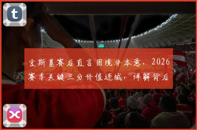 金斯基赛后直言困境非本意，2026赛季关键三分价值连城，详解背后团队挣扎与突破