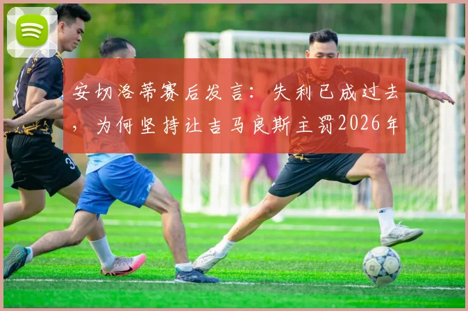 安切洛蒂赛后发言:失利已成过去,为何坚持让吉马良斯主罚2026年关键点球?深度分析主帅用人决策