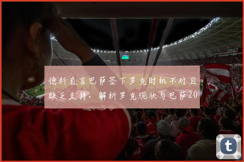 德科直言巴萨签下罗克时机不对且缺乏支持，解析罗克现状与巴萨2026年转会策略困局