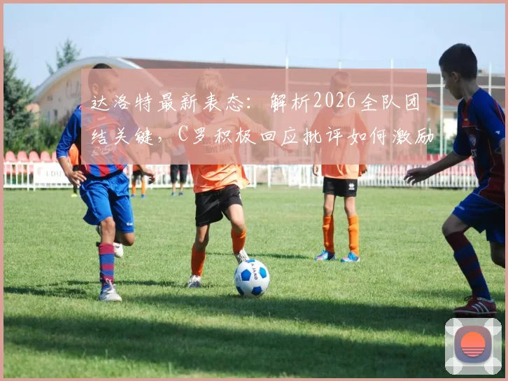 达洛特最新表态:解析2026全队团结关键,C罗积极回应批评如何激励球队