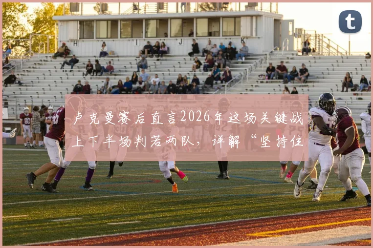 卢克曼赛后直言2026年这场关键战上下半场判若两队，详解“坚持住了”背后全队如何顶住压力